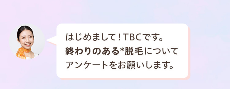 はじめまして! TBCです。
終わりのある脱毛について
アンケートをお願いします。