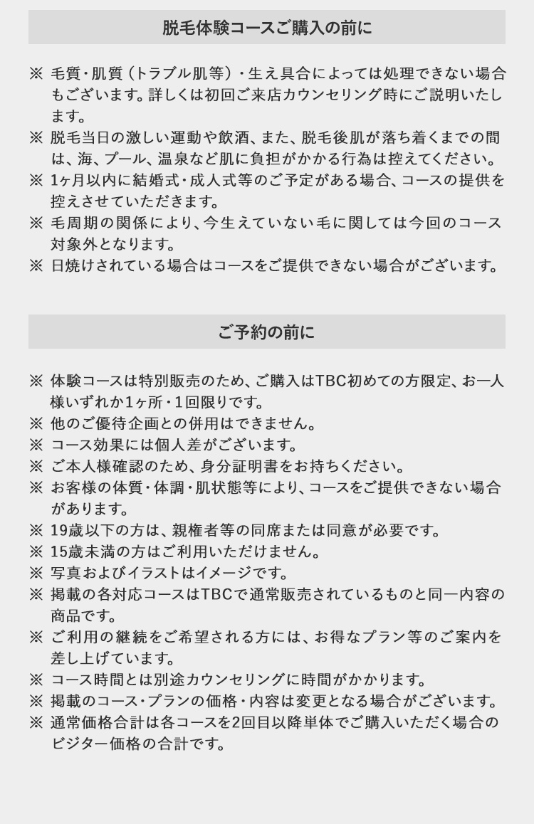 脱毛体験コースご購入の前に
※毛質・肌質 (トラブル肌等) 生え具合によっては処理できない場
合もございます。 詳しくは初回ご来店カウンセリング時にご説明いた
します。
※脱毛当日の激しい運動や飲酒、 また、 脱毛後肌が落ち着くまでの間
は、海、プール、 温泉など肌に負担がかかる行為は控えてください。
※1ヶ月以内に結婚式・成人式等のご予定がある場合、 コースの提供を
控えさせていただきます。
※ 毛周期の関係により、 今生えていない毛に関しては今回のコース
対象外となります。
※ 日焼けされている場合はコースをご提供できない場合がございます。
ご予約の前に
※体験コースは特別販売のため、 ご購入はTBC初めての方限定、 お一人
様いずれか1ヶ所・1回限りです。
※ 他のご優待企画との併用はできません。
※コース効果には個人差がございます。
※ご本人様確認のため、身分証明書をお持ちください。
※ お客様の体質・体調・肌状態・毛質等により、コースをご提供
できない場合があります。
19歳以下の方は、 親権者等の同席または同意が必要です。
※ 15歳未満の方はご利用いただけません。
※ 写真およびイラストはイメージです。
※掲載の各対応コースはTBCで通常販売されているものと同一内容
の
商品です。
※ご利用の継続をご希望される方には、 お得なプラン等のご案内を
差し上げています。
※コース時間とは別途カウンセリングに時間がかかります。
※掲載のコースプランの価格・内容は変更となる場合がございます。
※ 通常価格合計は各コースを2回目以降単体でご購入いただく場合の
ビジター価格の合計です。