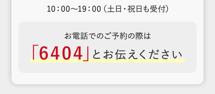 10:00~19:00 (土日・祝日も受付)
お電話でのご予約の際は
「6404」 とお伝えください