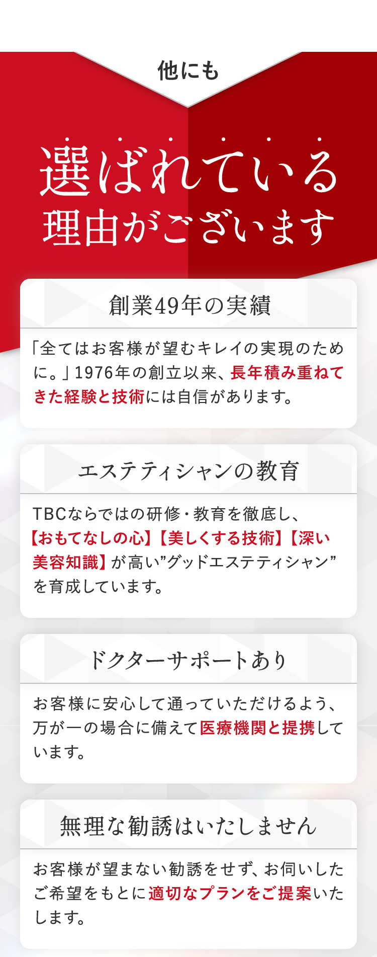 他にも
選ばれている
理由がございます
創業49年の実績
「全てはお客様が望むキレイの実現のため
に。」1976年の創立以来、 長年積み重ねて
きた経験と技術には自信があります。
エステティシャンの教育
TBCならではの研修・教育を徹底し、
【おもてなしの心】 【美しくする技術】 【深い
美容知識】 が高い”グッドエステティシャン”
を育成しています。
ドクターサポートあり
お客様に安心して通っていただけるよう、
万が一の場合に備えて医療機関と提携して
います。
無理な勧誘はいたしません
お客様が望まない勧誘をせず、お伺いした
ご希望をもとに適切なプランをご提案いた
します。