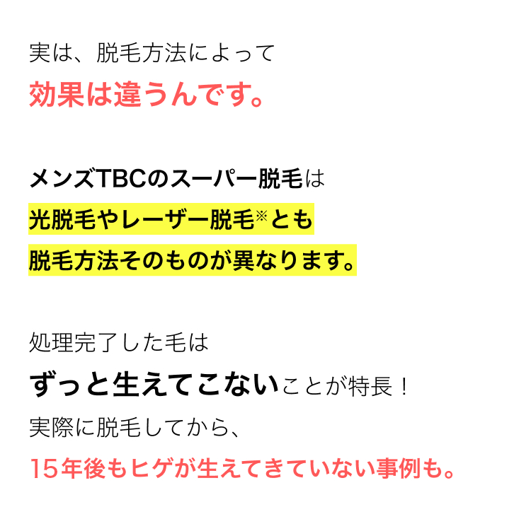 実は、脱毛方法によって
効果は違うんです。
メンズTBCのスーパー脱毛は
光脱毛や医療レーザー脱毛とも
脱毛方法そのものが異なります。
処理完了した毛は
ずっと生えてこないことが特長!
実際に脱毛してから、
13年後もヒゲが生えてきていない事例も。