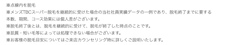 ※メンズTBCスーパー脱毛を継続的に受けた場合の当社社員実績データの一例であり、 脱毛終了までに要する
本数、期間、コース効果には個人差がございます。
※脱毛終了後とは、 脱毛を継続的に受けて、 脱毛が終了した時点のことです。
※肌質 短い毛等によっては処理できない場合がございます。
※お客様の脱毛目安についてはご来店カウンセリング時に詳しくご説明いたします。