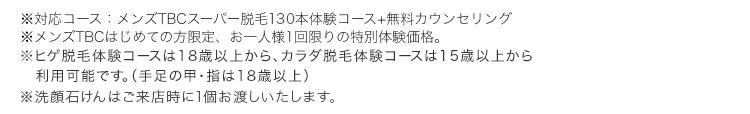 ※対応コース:メンズTBCスーパー脱毛130本体験コース+無料カウンセリング
メンズTBCはじめての方限定、 お一人様1回限りの特別体験価格。
※ヒゲ脱毛体験コースは18歳以上から、カラダ脱毛体験コースは15歳以上から
利用可能です。 (手足の甲・指は18歳以上)
※洗顔石けんはご来店時に1個お渡しいたします。
