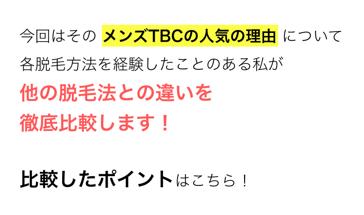今回はその メンズTBCの人気の理由について
各脱毛方法を経験したことのある私が
他の脱毛法との違いを
徹底比較します!
あなたのサロン選びの参考になれば
嬉しいです!
比較したポイントはこちら!