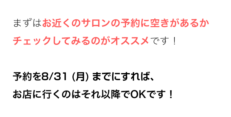 まずはお近くのサロンの予約に空きがあるか
チェックしてみるのがオススメです!
予約を8/31 (月) までにすれば、
お店に行くのはそれ以降でOKです!