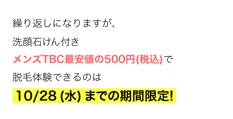 繰り返しになりますが、
洗顔石けん付き
メンズTBC最安値の500円 (税込)で
脱毛体験できるのは
10/28 (水) までの期間限定!