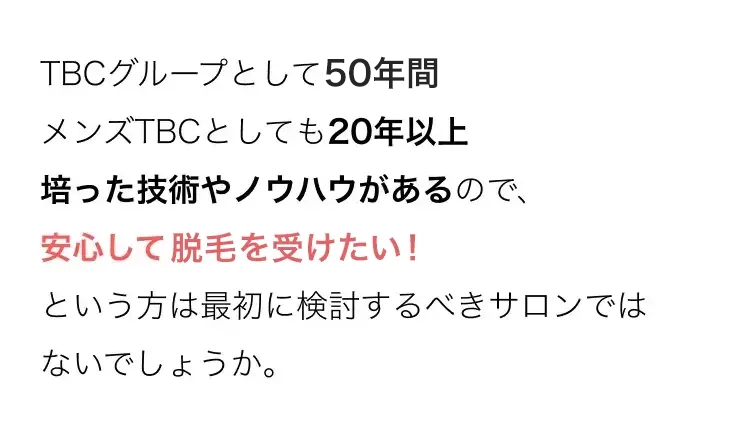 TBCグループとして50年間
メンズTBCとしても20年以上
培った技術やノウハウがあるので、
安心して脱毛を受けたい!
という方は最初に検討するべきサロンでは
ないでしょうか。