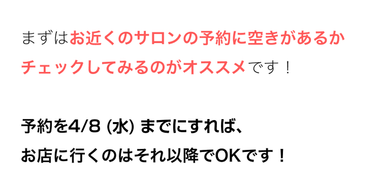 まずはお近くのサロンの予約に空きがあるか
チェックしてみるのがオススメです!
予約を4/8 (水) までにすれば、
お店に行くのはそれ以降でOKです!