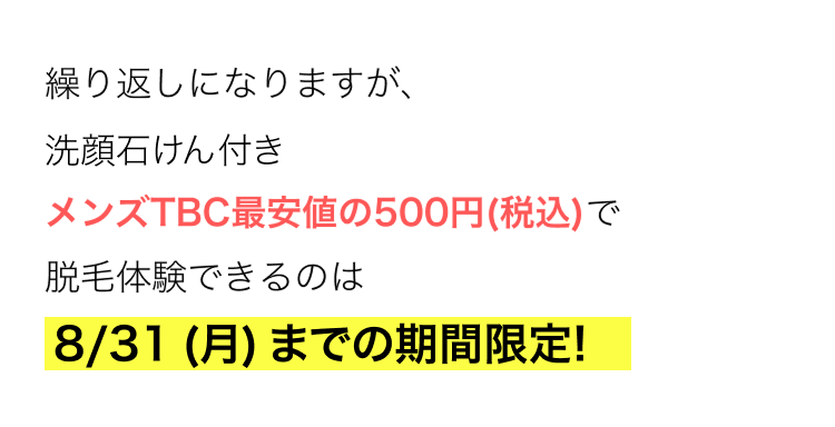 繰り返しになりますが、
洗顔石けん付き
メンズTBC最安値の500円 (税込)で
脱毛体験できるのは
8/31 (月)までの期間限定!
