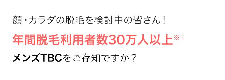 顔・カラダの脱毛を検討中の皆さん!
年間脱毛利用者数30万人以上※1
メンズTBCをご存知ですか?