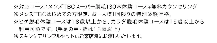 ※対応コース:メンズTBCスーパー脱毛130本体験コース+無料カウンセリング
※メンズTBCはじめての方限定、 お一人様1回限りの特別体験価格。
※ヒゲ脱毛体験コースは18歳以上から、 カラダ脱毛体験コースは15歳以上から
利用可能です。 (手足の甲・指は18歳以上)
※スキンケアサンプルセットはご来店時にお渡しいたします。