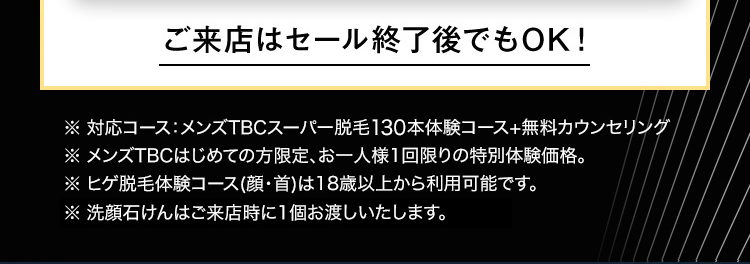 ご来店はセール終了後でもOK!
※ 対応コース:メンズTBCスーパー脱毛130本体験コース+無料カウンセリング
※ メンズTBCはじめての方限定、 お一人様1回限りの特別体験価格。
※ ヒゲ脱毛体験コース (顔・首)は18歳以上から利用可能です。
※洗顔石けんはご来店時に1個お渡しいたします。