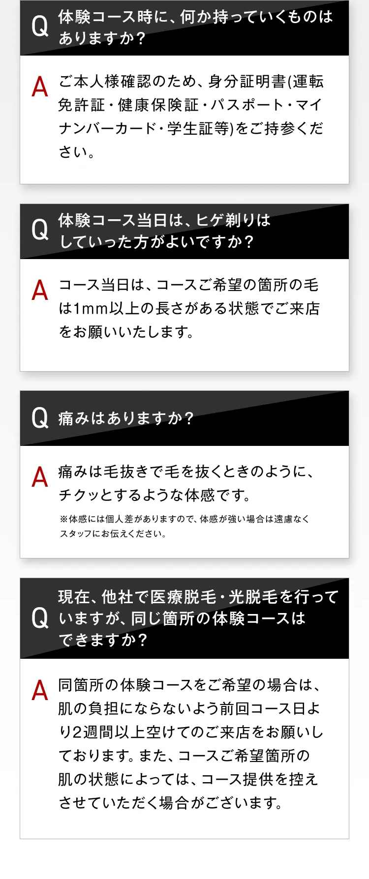 体験コース時に、何か持っていくものは
Q
ありますか?
A ご本人様確認のため、身分証明書(運転
免許証・健康保険証・パスポート・マイ
ナンバーカード・学生証等)をご持参くだ
さい。
Q
体験コース当日は、ヒゲ剃りは
していった方がよいですか?
A コース当日は、コースご希望の箇所の毛
は1mm以上の長さがある状態でご来店
をお願いいたします。
Q 痛みはありますか?
A
痛みは毛抜きで毛を抜くときのように、
チクッとするような体感です。
※体感には個人差がありますので、 体感が強い場合は遠慮なく
スタッフにお伝えください。
現在、他社で医療脱毛 光脱毛を行って
Q いますが、同じ箇所の体験コースは
できますか?
A 同箇所の体験コースをご希望の場合は、
肌の負担にならないよう前回コース日よ
り2週間以上空けてのご来店をお願いし
ております。 また、 コースご希望箇所の
肌の状態によっては、 コース提供を控え
させていただく場合がございます。
