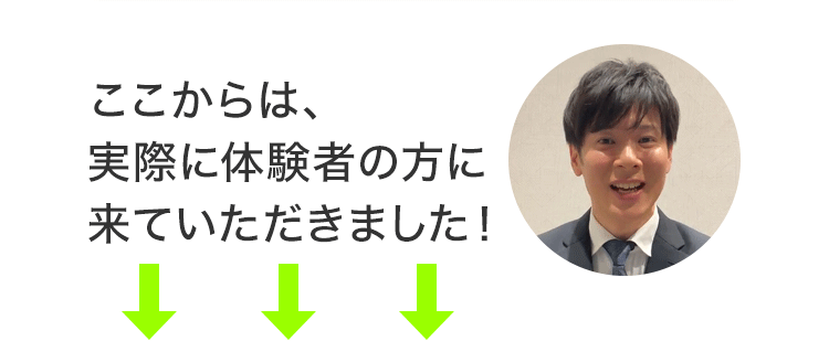 ここからは、実際に体験者の方に来ていただきました！