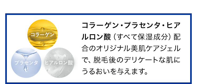 コラーゲン・プラセンタ・ヒアルロン酸 (すべて保湿成分)配合のオリジナル美肌ケアジェルで、脱毛後のデリケートな肌にうるおいを与えます。