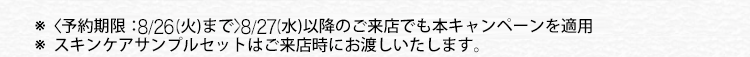 ※〈予約期限:8/26(火)まで>8/27(水)以降のご来店でも本キャンペーンを適用
※ スキンケアサンプルセットはご来店時にお渡しいたします。