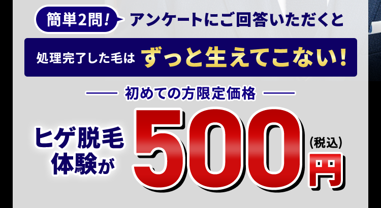 簡単2問! アンケートにご回答いただくと
処理完了した毛はずっと生えてこない!
ヒゲ脱毛
体験が
初めての方限定価格 一
(税込)
500円