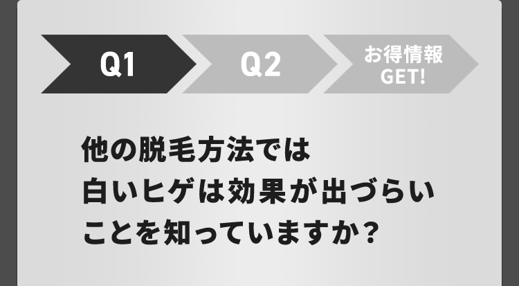 Q1
Q2
お得情報
GET!
他の脱毛方法では
白いヒゲは効果が出づらい
ことを知っていますか?