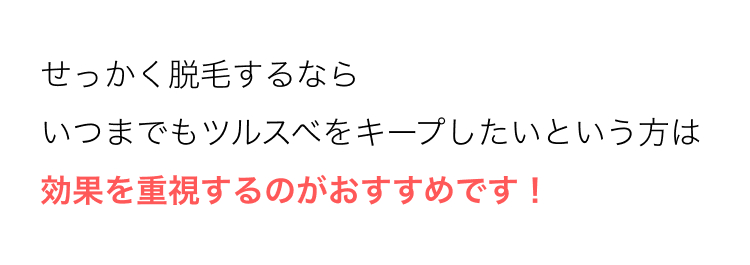 せっかく脱毛するなら
いつまでもツルスベをキープしたいという方は
効果を重視するのがおすすめです!