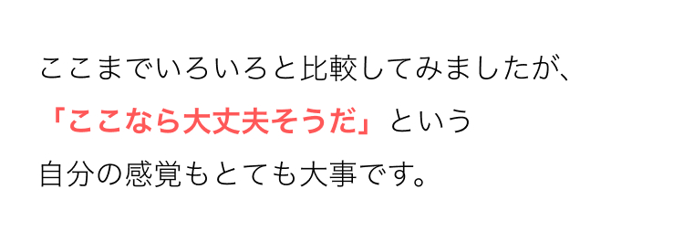 ここまでいろいろと比較してみましたが、
「ここなら大丈夫そうだ」 という
自分の感覚もとても大事です。