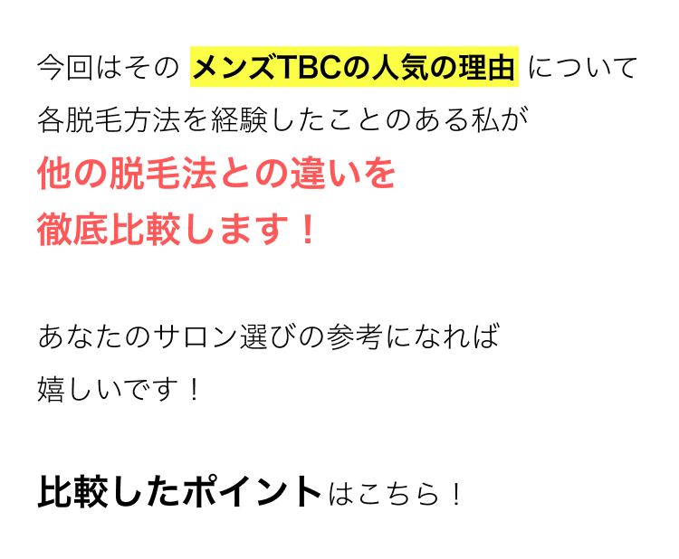今回はその メンズTBCの人気の理由について
各脱毛方法を経験したことのある私が
他の脱毛法との違いを
徹底比較します!
あなたのサロン選びの参考になれば
嬉しいです!
比較したポイントはこちら!