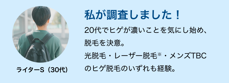 私が調査しました!
20代でヒゲが濃いことを気にし始め、
脱毛を決意。
光脱毛・レーザー脱毛・メンズTBC
ライターS (30代)
のヒゲ脱毛のいずれも経験。