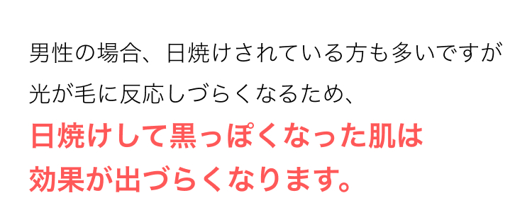 男性の場合、日焼けされている方も多いですが
光が毛に反応しづらくなるため、
日焼けして黒っぽくなった肌は
効果が出づらくなります。