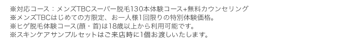 ※対応コース:メンズTBCスーパー脱毛150本体験コース+無料カウンセリング
※メンズTBCはじめての方限定、 お一人様1回限りの特別体験価格。
※ヒゲ脱毛体験コース(顔・首)は18歳以上から利用可能です。
※スキンケアサンプルセットはご来店時にお渡しします。
※22021年9月メンズTBC実施WEBアンケート調査結果(調査協力:GMOリサーチ)、 調査対象:20~30代男性443名
(メンズエステ・脱毛サロン7社での脱毛経験者)