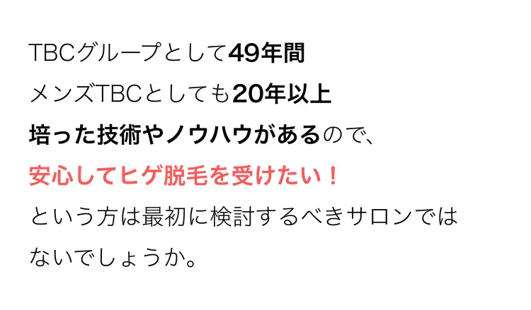 TBCグループとして49年間
メンズTBCとしても20年以上
培った技術やノウハウがあるので、
安心してヒゲ脱毛を受けたい!
という方は最初に検討するべきサロンでは
ないでしょうか。