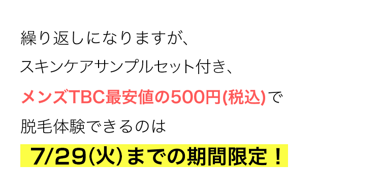 繰り返しになりますが、
スキンケアサンプル付き、
メンズTBC最安値の500円 (税込)で
脱毛体験できるのは
5/27 (火)までの期間限定!