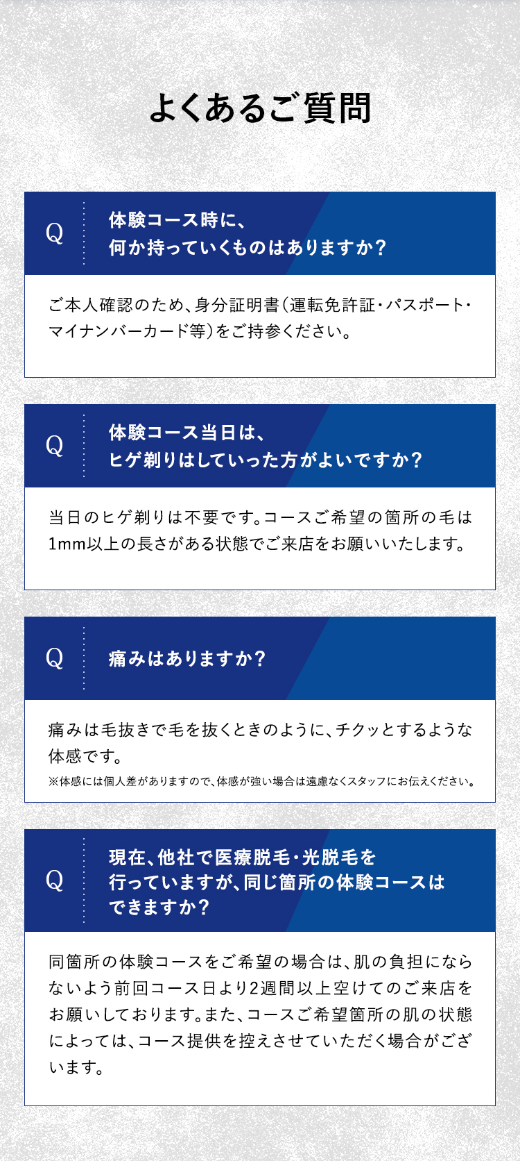 よくあるご質問
体験コース時に、
Q
何か持っていくものはありますか?
ご本人確認のため、身分証明書(運転免許証・パスポート・
マイナンバーカード等)をご持参ください。
体験コース当日は、
Q
ヒゲ剃りはしていった方がよいですか?
当日のヒゲ剃りは不要です。 コースご希望の箇所の毛は
1mm以上の長さがある状態でご来店をお願いいたします。
Q
痛みはありますか?
痛みは毛抜きで毛を抜くときのように、チクッとするような
体感です 。
※体感には個人差がありますので、体感が強い場合は遠慮なくスタッフにお伝えください。
現在、他社で医療脱毛・光脱毛を
Q
行っていますが、 同じ箇所の体験コースは
できますか?
同箇所の体験コースをご希望の場合は、 肌の負担になら
ないよう前回コース日より2週間以上空けてのご来店を
お願いしております。 また、 コースご希望箇所の肌の状態
によっては、コース提供を控えさせていただく場合がござ
います。