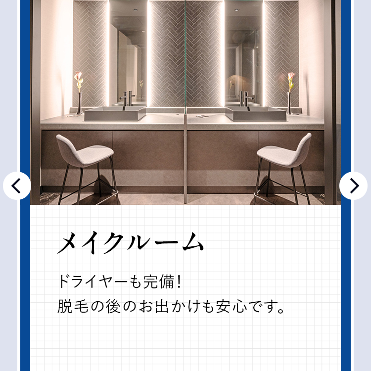 <
メイクルーム
ドライヤーも完備!
脱毛の後のお出かけも安心です。