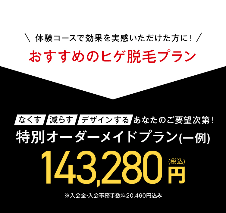 \ 体験コースで効果を実感いただけた方に! /
おすすめのヒゲ脱毛プラン
なくす 減らす デザインする あなたのご要望次第!
特別オーダーメイドプラン(一例)
143,280円
※入会金・入会事務手数料20,460円込み