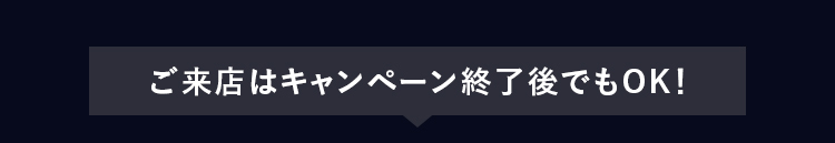 ご来店はキャンペーン終了後でもOK!