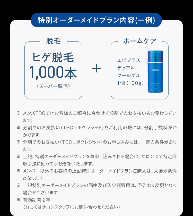 特別オーダーメイドプラン内容(一例)
脱毛
ヒゲ脱毛
1,000本
(スーパー脱毛)
+
ホームケア
エピプラス
デュアル
épiplus
クールゲル
1個 (100g)
TBC
※ メンズTBCではお客様のご都合に合わせて分割でのお支払いもお受けしてい
ます。
※分割でのお支払い (TBCリボクレジット) をご利用の際には、 分割手数料がか
かります。
※分割でのお支払い (TBCリボクレジット) のお申し込みには、 一定の条件があり
ます。
※ 上記、特別オーダーメイドプランをお申し込みされる場合は、 サロンにて特定商
取引法に則って手続きをいたします。
※メンバー以外のお客様の上記特別オーダーメイドプランご購入は、入会が条件
となります。
※ 上記特別オーダーメイドプランの価格及び入会諸費用は、予告なく変更となる
場合がございます。
※有効期間:2年
(詳しくはサロンスタッフにお問い合わせください)