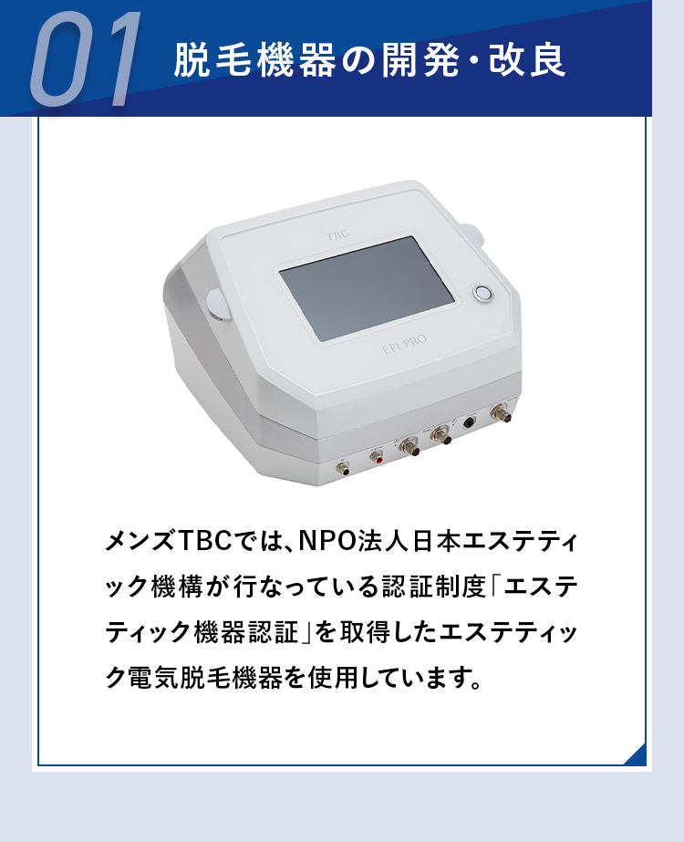 01
脱毛機器の開発・改良
TBC
EPI PRO
メンズTBCでは、 NPO法人日本エステティ
ック機構が行なっている認証制度「エステ
ティック機器認証」を取得したエステティッ
ク電気脱毛機器を使用しています。