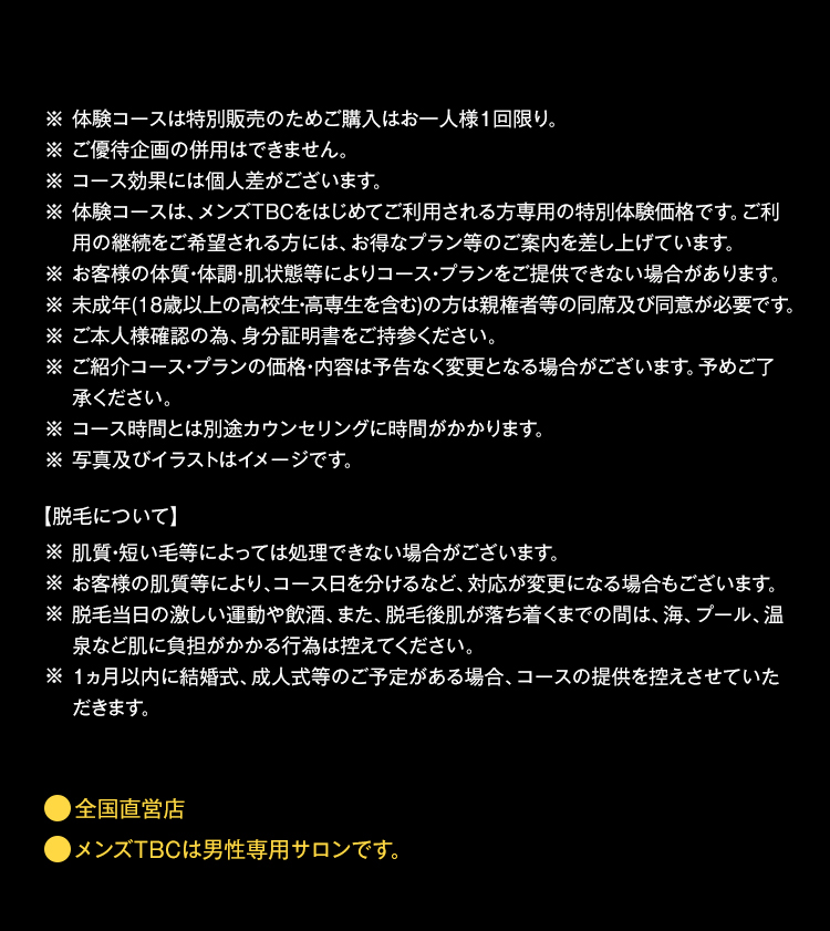 ※体験コースは特別販売のためご購入はお一人様1回限り。
※ ご優待企画の併用はできません。
※ コース効果には個人差がございます。
※ 体験コースは、 メンズTBCをはじめてご利用される方専用の特別体験価格です。 ご利
用の継続をご希望される方には、 お得なプラン等のご案内を差し上げています。
※お客様の体質・体調・肌状態等によりコース・プランをご提供できない場合があります。
※未成年(18歳以上の高校生・高専生を含む)の方は親権者等の同席及び同意が必要です。
※ご本人様確認の為、身分証明書をご持参ください。
※ ご紹介コース・プランの価格・内容は予告なく変更となる場合がございます。 予めご了
承ください。
※コース時間とは別途カウンセリングに時間がかかります。
※ 写真及びイラストはイメージです。
【脱毛について】
※ 肌質・短い毛等によっては処理できない場合がございます。
※お客様の肌質等により、コース日を分けるなど、 対応が変更になる場合もございます。
※脱毛当日の激しい運動や飲酒、 また、 脱毛後肌が落ち着くまでの間は、海、プール、 温
泉など肌に負担がかかる行為は控えてください。
※ 1ヵ月以内に結婚式、成人式等のご予定がある場合、コースの提供を控えさせていた
だきます。
全国直営店
メンズTBCは男性専用サロンです。