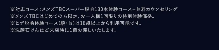 ※対応コース:メンズTBCスーパー脱毛130本体験コース+無料カウンセリング
※メンズTBCはじめての方限定、 お一人様1回限りの特別体験価格。
※ヒゲ脱毛体験コース(顔・首)は18歳以上から利用可能です。
※洗顔石けんはご来店時に1個お渡しいたします。