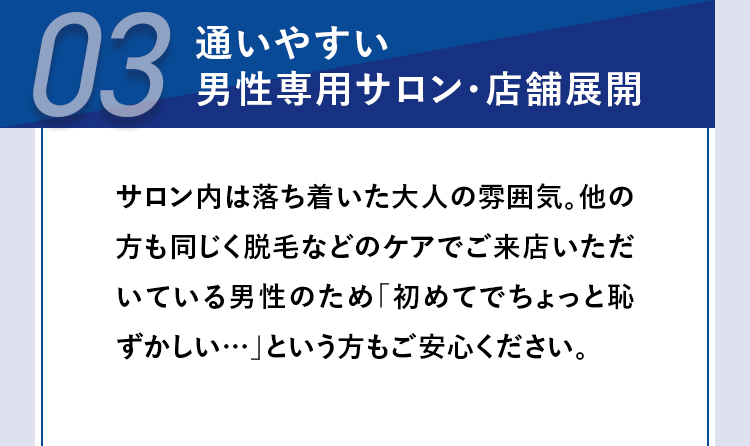 03
通いやすい
男性専用サロン・店舗展開
サロン内は落ち着いた大人の雰囲気。 他の
方も同じく脱毛などのケアでご来店いただ
いている男性のため 「初めてでちょっと恥
ずかしい･･･」という方もご安心ください。