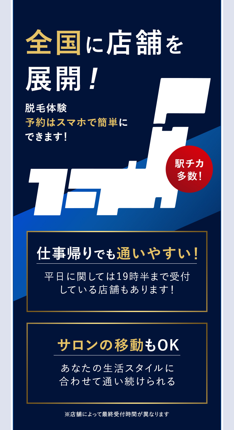 全国に店舗を
展開!
脱毛体験
予約はスマホで簡単に
できます!
駅チカ
16.
多数!
仕事帰りでも通いやすい!
平日に関しては19時半まで受付
している店舗もあります!
サロンの移動もOK
あなたの生活スタイルに
合わせて通い続けられる
※店舗によって最終受付時間が異なります