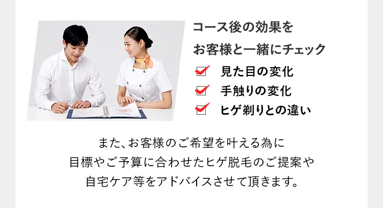 コース後の効果を
お客様と一緒にチェック
見た目の変化
手触りの変化
ヒゲ剃りとの違い
また、お客様のご希望を叶える為に
目標やご予算に合わせたヒゲ脱毛のご提案や
自宅ケア等をアドバイスさせて頂きます。
