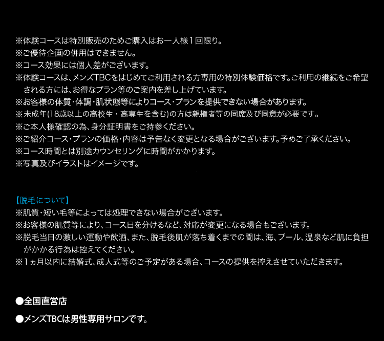 ※体験コースは特別販売のためご購入はお一人様1回限り。
※ご優待企画の併用はできません。
※コース効果には個人差がございます。
※体験コースは、メンズTBCをはじめてご利用される方専用の特別体験価格です。 ご利用の継続をご希望
される方には、お得なプラン等のご案内を差し上げています。
※お客様の体質・体調・肌状態等によりコース・プランを提供できない場合があります。
※未成年(18歳以上の高校生・高専生を含む)の方は親権者等の同席及び同意が必要です。
※ご本人様確認の為、身分証明書をご持参ください。
※ご紹介コースプランの価格・内容は予告なく変更となる場合がございます。 予めご了承ください。
※コース時間とは別途カウンセリングに時間がかかります。
※写真及びイラストはイメージです。
【脱毛について】
※肌質・短い毛等によっては処理できない場合がございます。
※お客様の肌質等により、コース日を分けるなど、 対応が変更になる場合もございます。
※脱毛当日の激しい運動や飲酒、 また、 脱毛後肌が落ち着くまでの間は、海、プール、 温泉など肌に負担
がかかる行為は控えてください。
※1ヵ月以内に結婚式、成人式等のご予定がある場合、 コースの提供を控えさせていただきます。
●全国直営店
●メンズTBCは男性専用サロンです。