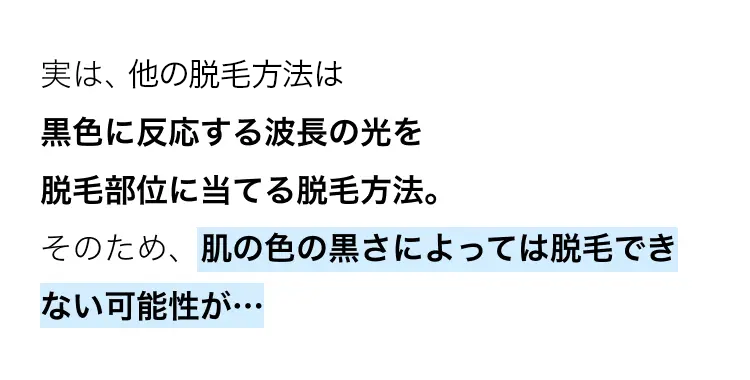 実は、他の脱毛方法は
黒色に反応する波長の光を
脱毛部位に当てる脱毛方法。
そのため、肌の色の黒さによっては脱毛でき
ない可能性が･･･