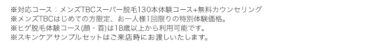 ※対応コース:メンズTBCスーパー脱毛150本体験コース+無料カウンセリング
※メンズTBCはじめての方限定、 お一人様1回限りの特別体験価格。
※ヒゲ脱毛体験コース (顔・首)は18歳以上から利用可能です。
※スキンケアサンプルセットはご来店時にお渡しします。