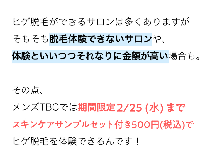 ヒゲ脱毛ができるサロンは多くありますが
そもそも脱毛体験できないサロンや、
体験といいつつそれなりに金額が高い場合も。
その点、
メンズTBCでは期間限定2/25 (水) まで
スキンケアサンプルセット付き500円 (税込)で
ヒゲ脱毛を体験できるんです!