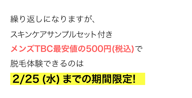 繰り返しになりますが、
スキンケアサンプルセット付き
メンズTBC最安値の500円(税込)で
脱毛体験できるのは
2/25 (水) までの期間限定!