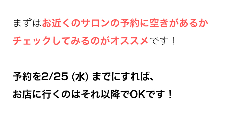 まずはお近くのサロンの予約に空きがあるか
チェックしてみるのがオススメです!
予約を2/25 (水) までにすれば、
お店に行くのはそれ以降でOKです!