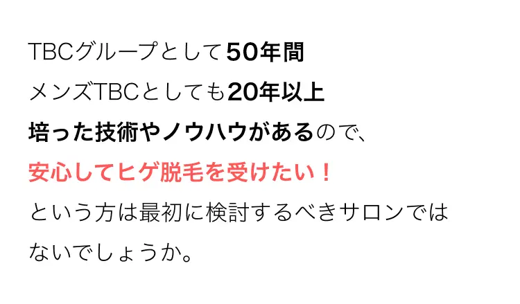 TBCグループとして50年間
メンズTBCとしても20年以上
培った技術やノウハウがあるので、
安心してヒゲ脱毛を受けたい!
という方は最初に検討するべきサロンでは
ないでしょうか。
