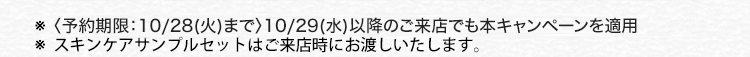 ※〈予約期限:10/28 (火)まで〉 10/29 (水) 以降のご来店でも本キャンペーンを適用
※ スキンケアサンプルセットはご来店時にお渡しいたします。