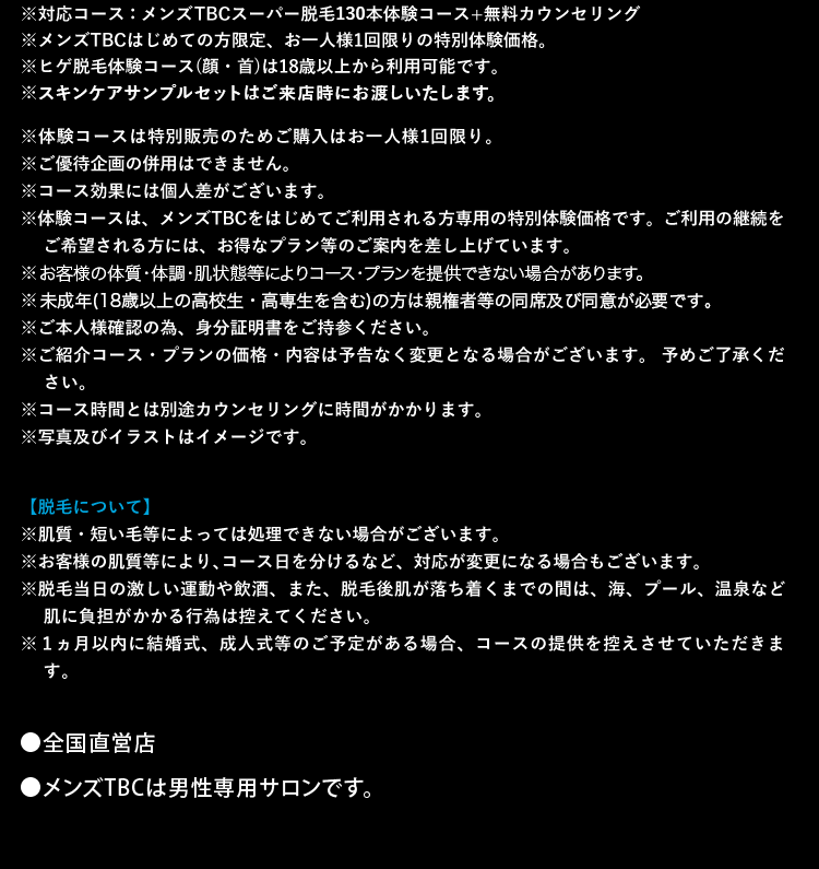 ※対応コース:メンズTBCスーパー脱毛130本体験コース+無料カウンセリング
※メンズTBCはじめての方限定、 お一人様1回限りの特別体験価格。
※ヒゲ脱毛体験コース (顔・首) は18歳以上から利用可能です。
※スキンケアサンプルセットはご来店時にお渡しいたします。
※体験コースは特別販売のためご購入はお一人様1回限り。
※ご優待企画の併用はできません。
※コース効果には個人差がございます。
※体験コースは、 メンズTBCをはじめてご利用される方専用の特別体験価格です。 ご利用の継続を
ご希望される方には、 お得なプラン等のご案内を差し上げています。
※お客様の体質・体調・肌状態等によりコースプランを提供できない場合があります。
※未成年(18歳以上の高校生・高専生を含む)の方は親権者等の同席及び同意が必要です。
※ご本人様確認の為、身分証明書をご持参ください。
※ご紹介コース・プランの価格・内容は予告なく変更となる場合がございます。 予めご了承くだ
さい。
※コース時間とは別途カウンセリングに時間がかかります。
※写真及びイラストはイメージです。
【脱毛について】
※肌質・ 短い毛等によっては処理できない場合がございます。
※お客様の肌質等により、 コース日を分けるなど、 対応が変更になる場合もございます。
※脱毛当日の激しい運動や飲酒、 また、 脱毛後肌が落ち着くまでの間は、海、プール、 温泉など
肌に負担がかかる行為は控えてください。
※1ヵ月以内に結婚式、成人式等のご予定がある場合、コースの提供を控えさせていただきま
す。
■全国直営店
●メンズTBCは男性専用サロンです。